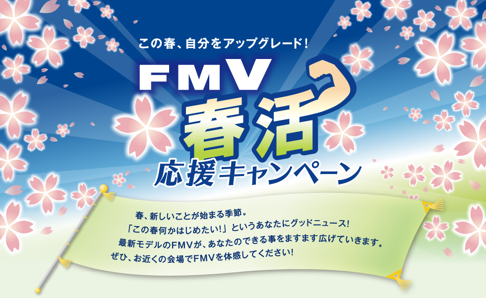 この春、自分をアップグレード! 「FMV春活応援キャンペーン」春、新しいことが始まる季節。「この春何か始めたい!」というあなたにグッドニュース!最新モデルのFMVが、あなたのできる事をますます広げていきます。ぜひ、お近くの会場でFMVがを体感してください!