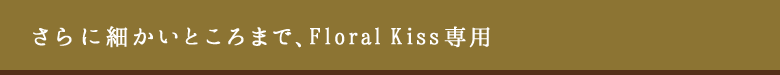 さらに細かいところまで、Floral Kiss専用