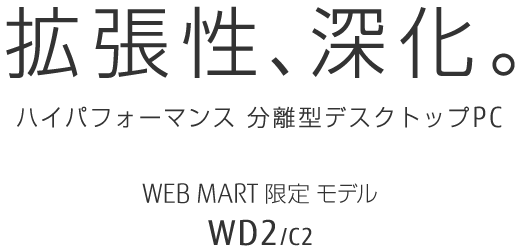 拡張性、進化。 ハイパフォーマンス 分離型デスクトップPC WEB MART限定モデル WD2/C2