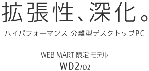 拡張性、進化。 ハイパフォーマンス 分離型デスクトップPC WEB MART限定モデル WD2/D2