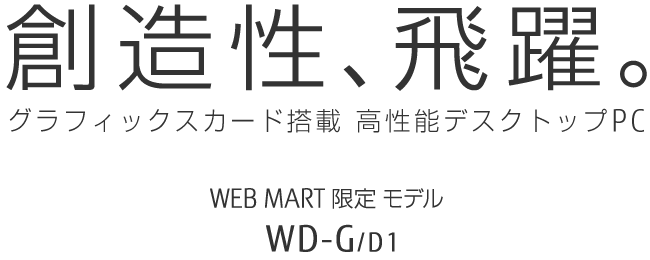 創造性、飛躍。グラフィックスカード搭載 高性能デスクトップPC WEB MART限定モデル WD-G/D1