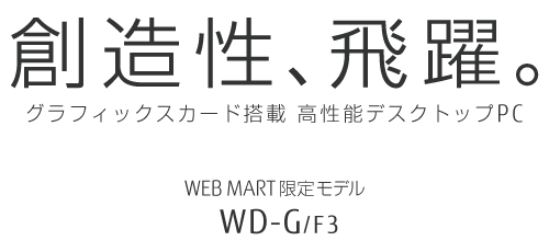 創造性、飛躍。グラフィックスカード搭載 高性能デスクトップPC WEB MART限定モデル WD-G/F3