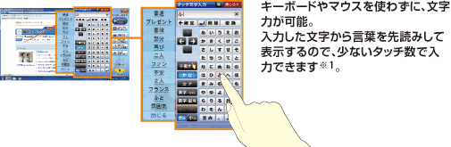 キーボードやマウスを使わずに、文字入力が可能。入力した文字から言葉を先読みして表示するので、少ないタッチ数で入力できます。