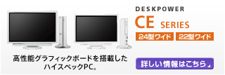 DESKPOWER CEシリーズ 24型/22型ワイド 高性能グラフィックボードを搭載したハイスペックPC。 CEシリーズの製品情報へ