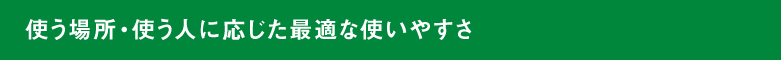 使う場所・使う人に応じた最適な使いやすさ
