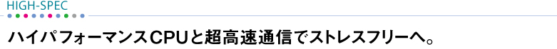 【HIGH-SPEC】 ハイパフォーマンスCPUと超高速通信でストレスフリーへ。