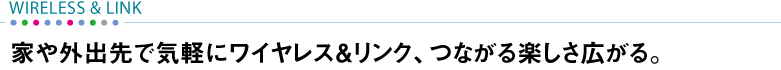 【WIRELESS&LINK】 家や外出先で気軽にワイヤレス&リンク、つながる楽しさ広がる。