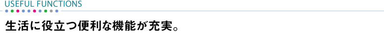【USEFUL FUNCTIONS】 生活に役立つ便利な機能が充実。