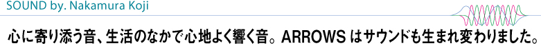 【SOUND by. Nakamura Koji】 心に寄り添う音、生活のなかで心地よく響く音。ARROWSはサウンドも生まれ変わりました。