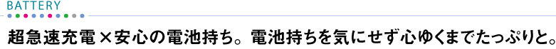 【BATTERY】 超急速充電×安心の電池持ち。電池持ちを気にせず心ゆくまでたっぷりと。