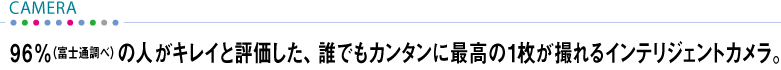 【CAMERA】 96%(富士通調べ)の人がキレイと評価した、誰でもカンタンに最高の1枚が撮れるインテリジェントカメラ。