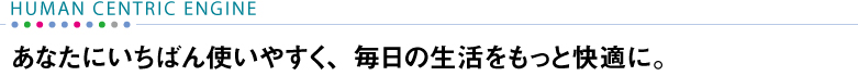 【HUMAN CENTRIC ENGINE】 あなたにいちばん使いやすく、毎日の生活をもっと快適に。
