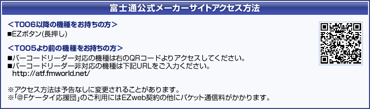 富士通公式メーカーサイトアクセス方法 【T006以降の機種をお持ちの方】 EZボタン(長押し) 【T005より前の機種をお持ちの方】 バーコードリーダー対応の機種はQRコードよりアクセスしてください。/バーコードリーダー非対応の機種はURLをご入力ください。(アクセス方法は予告なしに変更されることがあります。/「@Fケータイ応援団」のご利用にはEZweb契約の他にパケット通信料がかかります。)