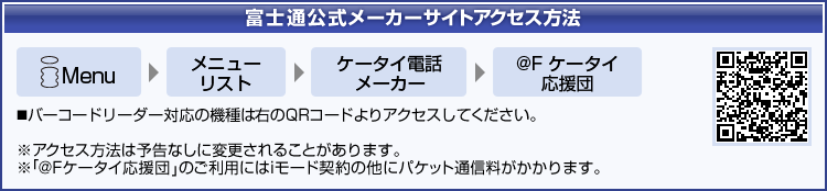 【富士通公式メーカーサイトアクセス方法】 iMenu ⇒ メニューリスト ⇒ ケータイ電話メーカー ⇒ @Fケータイ応援団 バーコードリーダー対応の機種はQRコードよりアクセスしてください。(アクセス方法は予告なしに変更されることがあります。/「@Fケータイ応援団」のご利用にはiモード契約の他にパケット通信料がかかります。)