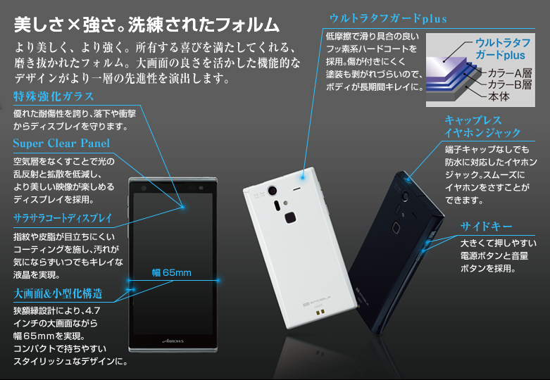 【美しさ×強さ。洗練されたフォルム】 より美しく、より強く。所有する喜びを満たしてくれる、磨き抜かれたフォルム。大画面の良さを活かした機能的なデザインがより一層の先進性を演出します。/【特殊強化ガラス】 優れた耐傷性を誇り、落下や衝撃からディスプレイを守ります。/【Super Clear Panel】 空気層をなくすことで光の乱反射と拡散を低減し、より美しい映像が楽しめるディスプレイを採用。/【サラサラコートディスプレイ】 指紋や皮脂が目立ちにくいコーティングを施し、汚れが気にならずいつでもキレイな液晶を実現。/【大画面&小型化構造】 狭額縁設計により、4.7インチの大画面ながら幅65mmを実現。コンパクトで持ちやすいスタイリッシュなデザインに。/【ウルトラタフガードplus】 低摩擦で滑り具合の良いフッ素系ハードコートを採用。傷が付きにくく塗装も剥がれづらいので、ボディが長期間キレイに。/【キャップレスイヤホンジャック】 端子キャップなしでも防水に対応したイヤホンジャック。スムーズにイヤホンをさすことができます。/【サイドキー】 大きくて押しやすい電源ボタンと音量ボタンを採用。