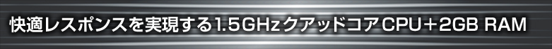 快適レスポンスを実現する1.5GHzクアッドコアCPU+2GB RAM