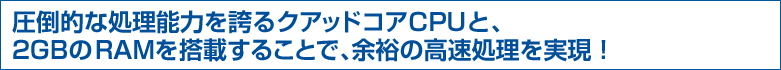 圧倒的な処理能力を誇るクアッドコアCPUと、2GBのRAMを搭載することで、余裕の高速処理を実現!