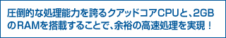 圧倒的な処理能力を誇るクアッドコアCPUと、2GBのRAMを搭載することで、余裕の高速処理を実現!
