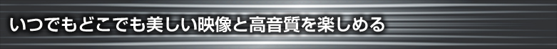 いつでもどこでも美しい映像と高音質を楽しめる