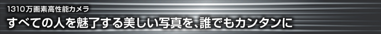 【1310万画素高性能カメラ】 すべての人を魅了する美しい写真を、誰でもカンタンに
