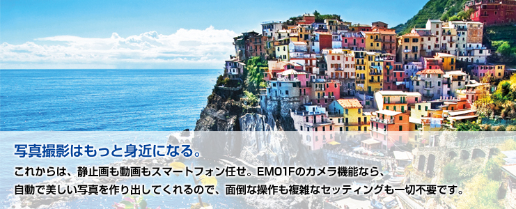 【写真撮影はもっと身近になる。】 これからは、静止画も動画もスマートフォン任せ。EM01Fのカメラ機能なら、自動で美しい写真を作り出してくれるので、面倒な操作も複雑なセッティングも一切不要です。