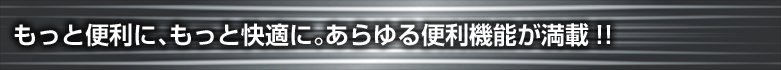 もっと便利に、もっと快適に。あらゆる便利機能が満載!!