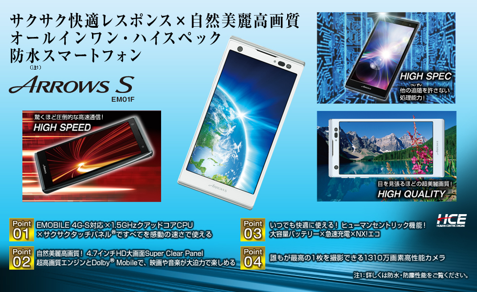 【サクサク快適レスポンス×自然美麗高画質 オールインワン・ハイスペック防水(注1)スマートフォン】 ARROWS S EM01F/【HIGH SPEED】 驚くほど圧倒的な高速通信!/【HIGH SPEC】 他の追随(ついずい)を許さない処理能力!/【HIGH QUALITY】 目を見張るほどの超美麗画質!/Point1 EMOBILE 4G-S対応×1.5GHzクアッドコアCPU×サクサクタッチパネル(R)ですべてを感動の速さで使える/Point2 自然美麗高画質!4.7インチHD大画面Super Clear Panel 超高画質エンジンとDolby(R) Mobileで、映画や音楽が大迫力で楽しめる/Point3 いつでも快適に使える!ヒューマンセントリック機能!大容量バッテリー×急速充電×NX!エコ/Point4 誰もが最高の1枚を撮影できる1310万画素高性能カメラ/(注1:詳しくは防水・防塵性能をご覧ください。)