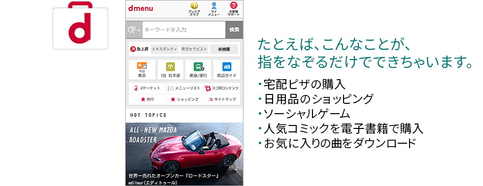 たとえば、こんなことが、指をなぞるだけでできちゃいます。 宅配ピザの購入、日用品のショッピング、ソーシャルゲーム、人気コミックを電子書籍で購入、お気に入りの曲をダウンロード