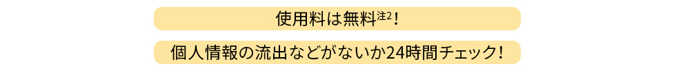 使用料は無料（注2）！個人情報の流出などがないか24時間チェック！