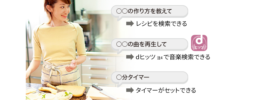 ○○料理の作り方教えて。と言えば、レシピを検索できる。 ○○の曲を再生して。と言えば、dヒッツ（注4）で音楽検索できる。 ○分タイマー。と言えば、タイマーがセットできる。