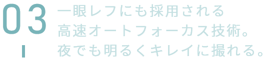 一眼レフにも採用される高速オートフォーカス技術。夜でも明るくキレイに撮れる。