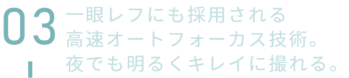 一眼レフにも採用される高速オートフォーカス技術。夜でも明るくキレイに撮れる。