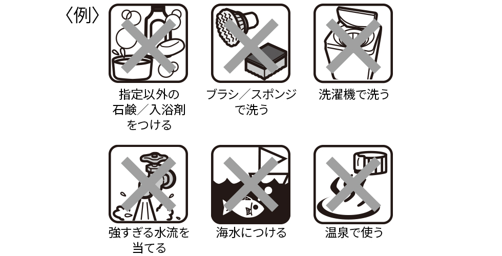 指定以外の石鹸／入浴剤をつける、ブラシ／スポンジで洗う、洗濯機で洗う、強すぎる水流を当てる、海水につける、温泉で使う
