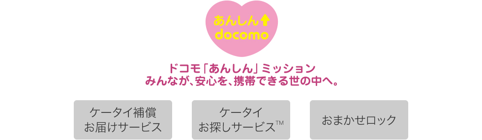 【あんしんdocomo】 ドコモ「あんしん」ミッション みんなが、安心を、携帯できる世の中へ。 ケータイ補償お届けサービス ケータイお探しサービスTM おまかせロック