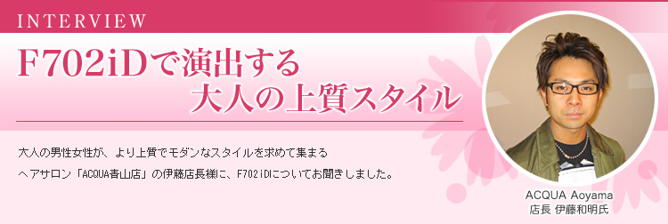 F702iDで演出する大人の上質スタイル 大人の男性女性が、より上質でモダンなスタイルを求めて集まるヘアサロン「ACQUA青山店」の伊藤店長に、F702iDについてお聞きしました。 ACQUA Aoyama 店長 伊藤和明氏