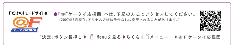 「@Fケータイ応援団」へは、次の方法でアクセスしてください。(2007年8月現在。アクセス方法は予告なしに変更されることがあります。) 「決定」ボタン長押し→iMenuを見る→らくらくiメニュー→@Fケータイ応援団
