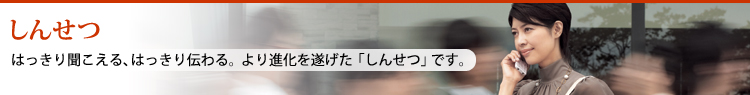 しんせつ はっきり聞こえる、はっきり伝わる。より進化を遂げた「しんせつ」です。