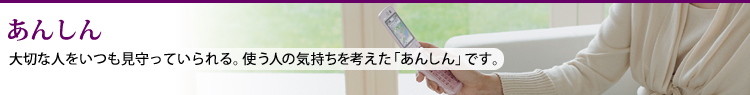 あんしん 大切な人をいつも見守っていられる。使う人の気持ちを考えた「あんしん」です。