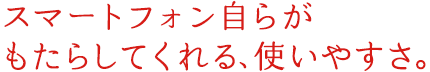 スマートフォン自らがもたらしてくれる、使いやすさ。