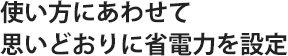使い方にあわせて思いどおりに省電力を設定