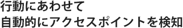 行動にあわせて自動的にアクセスポイントを検知