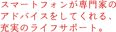 スマートフォンが専門家のアドバイスをしてくれる、充実のライフサポート。
