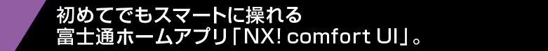 【富士通ホームアプリ「NX！ comfort UI」。】 初めてでもスマートに操れる