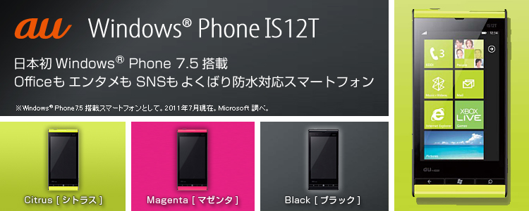 【日本初Windows（R） Phone 7.5搭載 OfficeもエンタメもSNSもよくばり防水対応スマートフォン】 au Windows（R） Phone IS12T Windows（R） Phone 7.5搭載スマートフォンとして。2011年7月現在。Microsoft調べ。