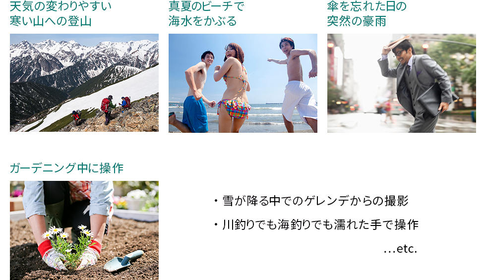 天気の変わりやすい寒い山への登山、真夏のビーチで海水をかぶる、傘を忘れた日の突然の豪雨、ガーデニング中に操作、雪が降る中でのゲレンデからの撮影、川釣りでも海釣りでも濡れた手で操作…etc.