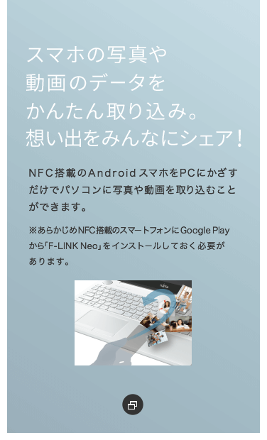 �X�}�z�̎ʐ^�⓮��̃f�[�^�����񂽂��荞�݁B�z���o���݂�ȂɃV�F�A�INFC���ڂ�Android�X�}�z��PC�ɂ����������Ńp�\�R���Ɏʐ^�⓮�����荞�ނ��Ƃ��ł��܂��B�����炩����NFC���ڂ̃X�}�[�g�t�H����Google Play����uF-LINK Neo�v���C���X�g�[�����Ă����K�v������܂��B