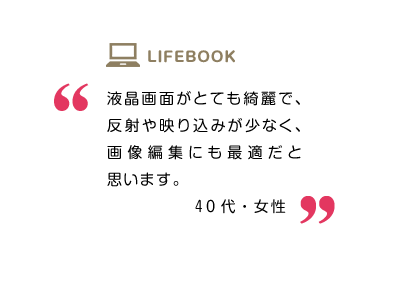 液晶画面がとても綺麗で、反射や映り込みが少なく、画像編集にも最適だと思います。40代・女性