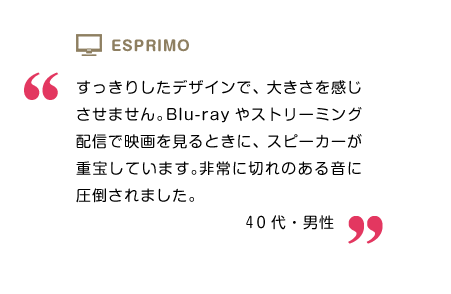 すっきりしたデザインで、大きさを感じさせません。スピーカーは、Blu-rayやストリーミング配信で映画を見るときに、スピーカーが重宝しています。非常に切れのある音に圧倒されました。40代・男性