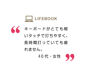 キーボードがとても軽いタッチで打ちやすく、長時間打っていても疲れません。40代・女性