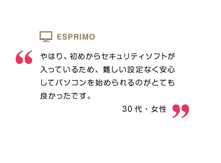 やはり、初めからセキュリティソフトが入っているため、難しい設定なく安心してパソコンを始められるのがとても良かったです。30代・女性